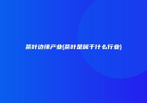 茶叶边缘产业(茶叶是属于什么行业)