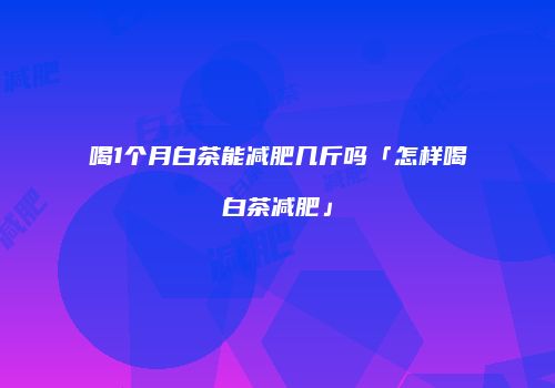 喝1个月白茶能减肥几斤吗「怎样喝白茶减肥」