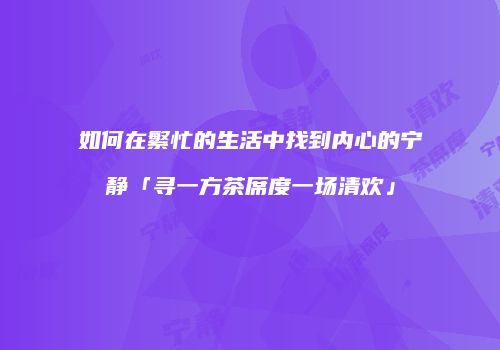 如何在繁忙的生活中找到内心的宁静「寻一方茶席度一场清欢」