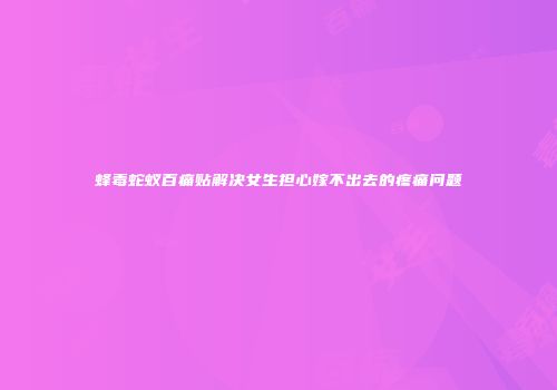 蜂毒蛇蚁百痛贴解决女生担心嫁不出去的疼痛问题