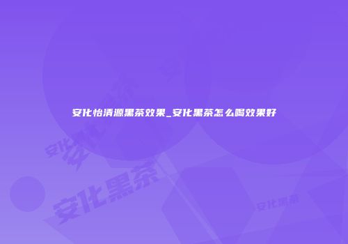安化怡清源黑茶效果_安化黑茶怎么喝效果好