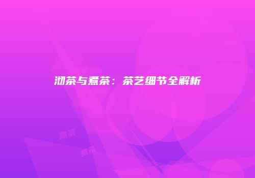 沏茶与煮茶：茶艺细节全解析