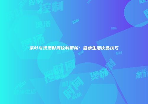 茶叶与煲汤时间控制解析：健康生活饮品技巧