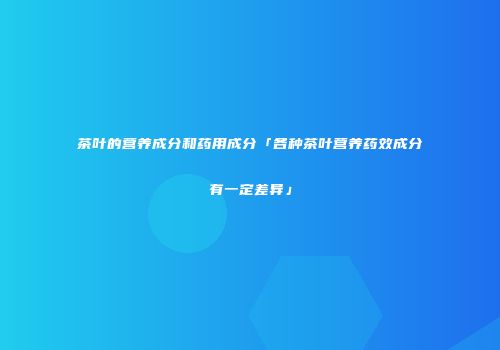 茶叶的营养成分和药用成分「各种茶叶营养药效成分有一定差异」