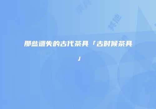 那些遗失的古代茶具「古时候茶具」