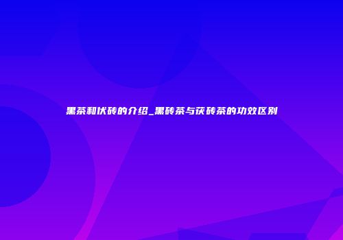 黑茶和伏砖的介绍_黑砖茶与茯砖茶的功效区别