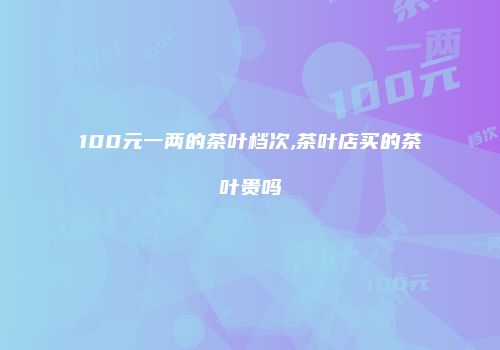 100元一两的茶叶档次,茶叶店买的茶叶贵吗