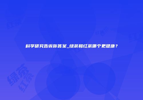 科学研究告诉你答案_绿茶和红茶哪个更健康？