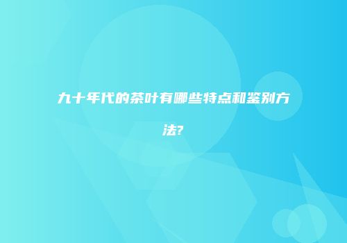 九十年代的茶叶有哪些特点和鉴别方法?