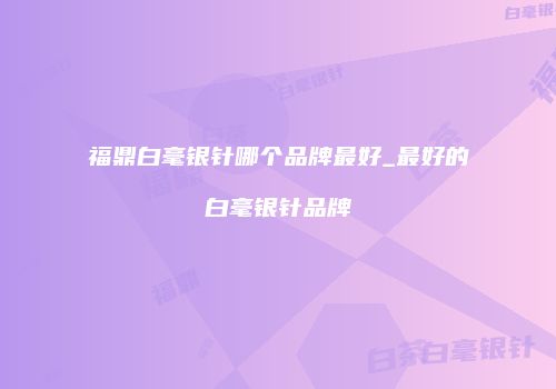 福鼎白毫银针哪个品牌最好_最好的白毫银针品牌