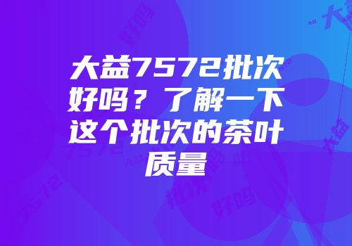 大益7572批次好吗？了解一下这个批次的茶叶质量