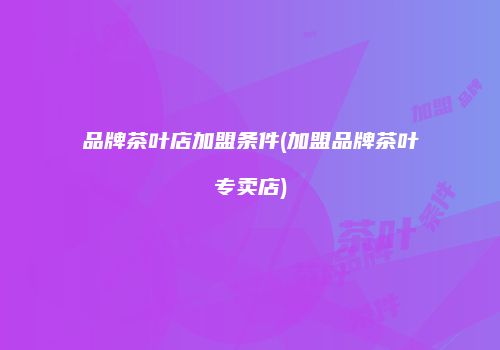 品牌茶叶店加盟条件(加盟品牌茶叶专卖店)