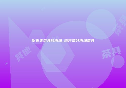 附近卖茶具的市场_南方茶叶市场茶具