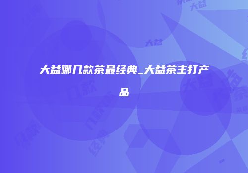 大益哪几款茶最经典_大益茶主打产品
