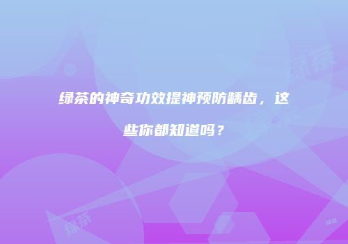 绿茶的神奇功效提神预防龋齿，这些你都知道吗？