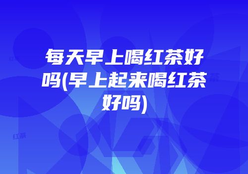 每天早上喝红茶好吗(早上起来喝红茶好吗)