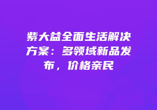 紫大益全面生活解决方案：多领域新品发布，价格亲民