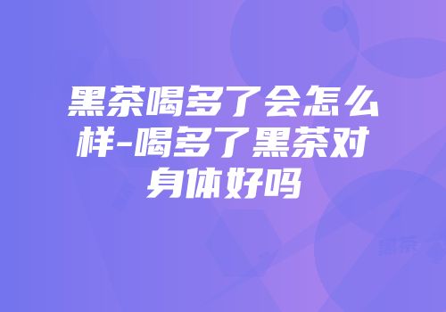 黑茶喝多了会怎么样-喝多了黑茶对身体好吗