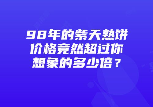 98年的紫天熟饼价格竟然超过你想象的多少倍？