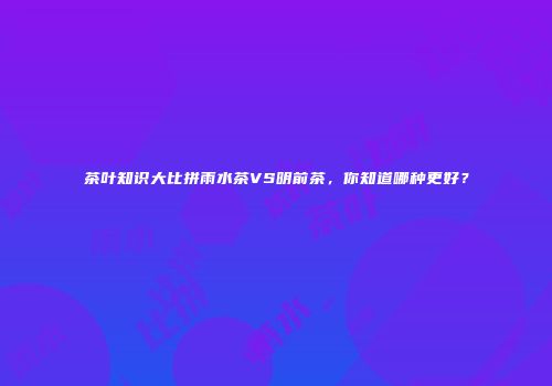 茶叶知识大比拼雨水茶VS明前茶，你知道哪种更好？