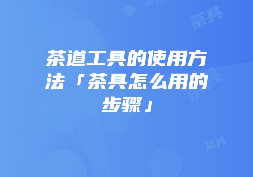 茶道工具的使用方法「茶具怎么用的步骤」