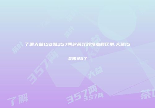 了解大益150和357两款茶叶的特点和区别,大益150跟357