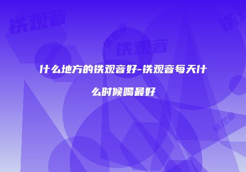 什么地方的铁观音好-铁观音每天什么时候喝最好