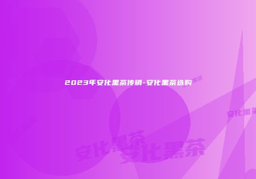 2023年安化黑茶传销-安化黑茶选购