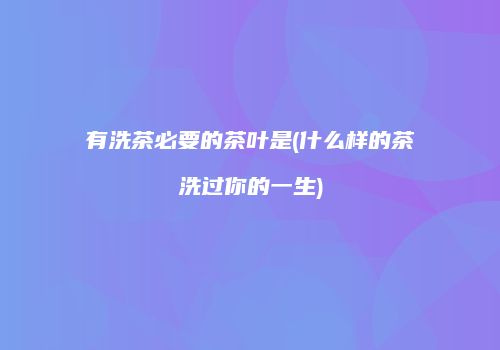 有洗茶必要的茶叶是(什么样的茶洗过你的一生)