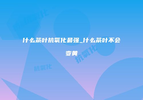 什么茶叶抗氧化最强_什么茶叶不会变黄