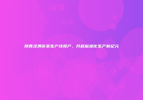 陕西泾渭茯茶生产线投产，开启标准化生产新纪元