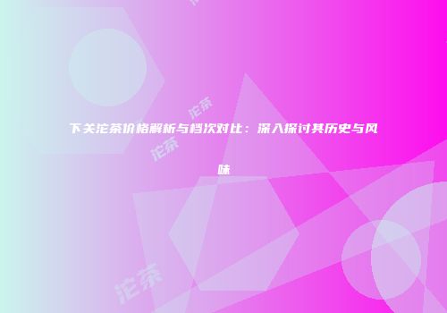 下关沱茶价格解析与档次对比：深入探讨其历史与风味