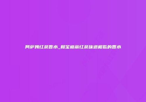 阿萨姆红茶香水_和宝格丽红茶味道相似的香水