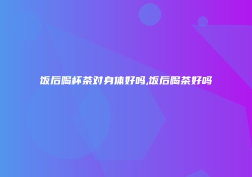 饭后喝杯茶对身体好吗,饭后喝茶好吗