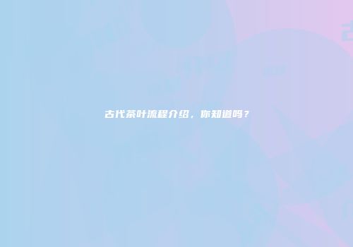 古代茶叶流程介绍，你知道吗？