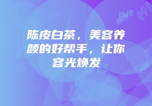 陈皮白茶，美容养颜的好帮手，让你容光焕发