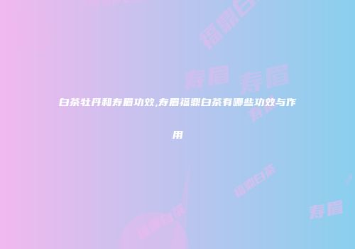 白茶牡丹和寿眉功效,寿眉福鼎白茶有哪些功效与作用
