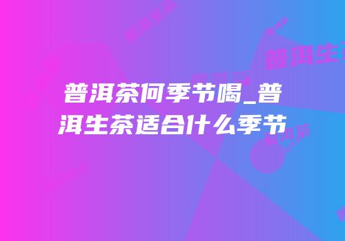 普洱茶何季节喝_普洱生茶适合什么季节