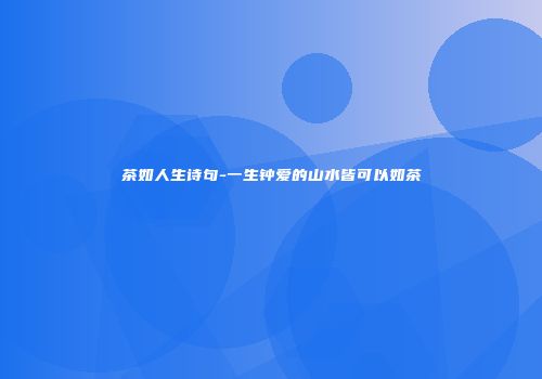 茶如人生诗句-一生钟爱的山水皆可以如茶
