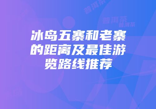 冰岛五寨和老寨的距离及最佳游览路线推荐