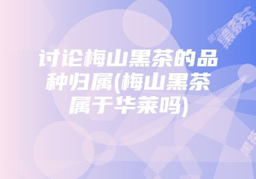 讨论梅山黑茶的品种归属(梅山黑茶属于华莱吗)