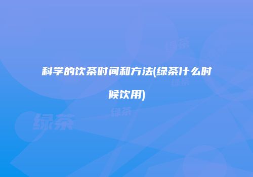 科学的饮茶时间和方法(绿茶什么时候饮用)