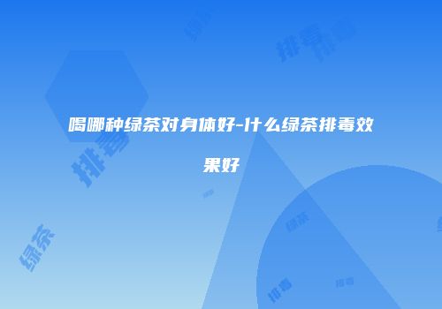 喝哪种绿茶对身体好-什么绿茶排毒效果好