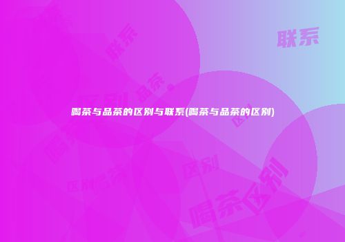 喝茶与品茶的区别与联系(喝茶与品茶的区别)