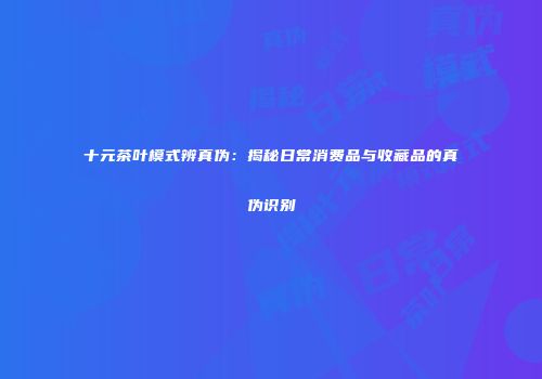 十元茶叶模式辨真伪：揭秘日常消费品与收藏品的真伪识别