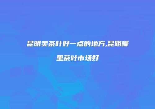 昆明卖茶叶好一点的地方,昆明哪里茶叶市场好
