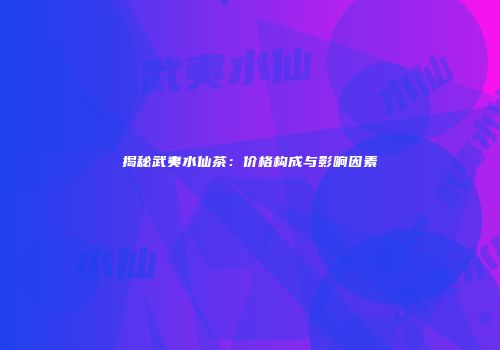 揭秘武夷水仙茶：价格构成与影响因素