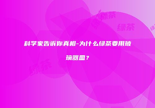 科学家告诉你真相-为什么绿茶要用玻璃器皿？