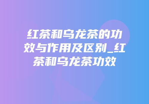 红茶和乌龙茶的功效与作用及区别_红茶和乌龙茶功效