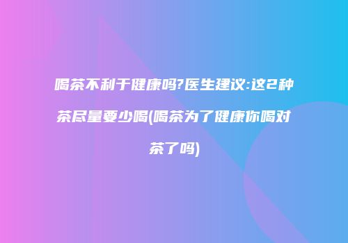 喝茶不利于健康吗?医生建议:这2种茶尽量要少喝(喝茶为了健康你喝对茶了吗)